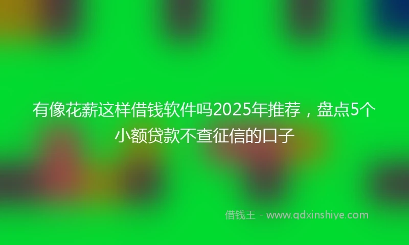 有像花薪这样借钱软件吗2025年推荐，盘点5个小额贷款不查征信的口子
