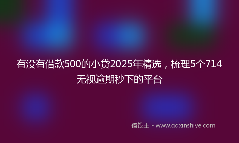 有没有借款500的小贷2025年精选，梳理5个714无视逾期秒下的平台