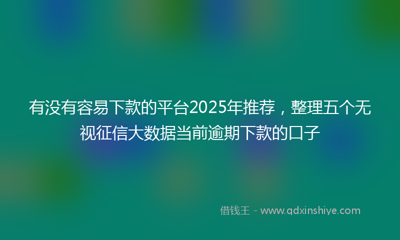 有没有容易下款的平台2025年推荐，整理五个无视征信大数据当前逾期下款的口子