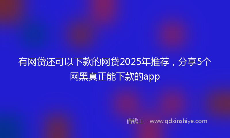 有网贷还可以下款的网贷2025年推荐，分享5个网黑真正能下款的app