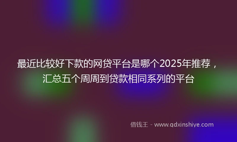 最近比较好下款的网贷平台是哪个2025年推荐,汇总五个周周到贷款相同系列的平台