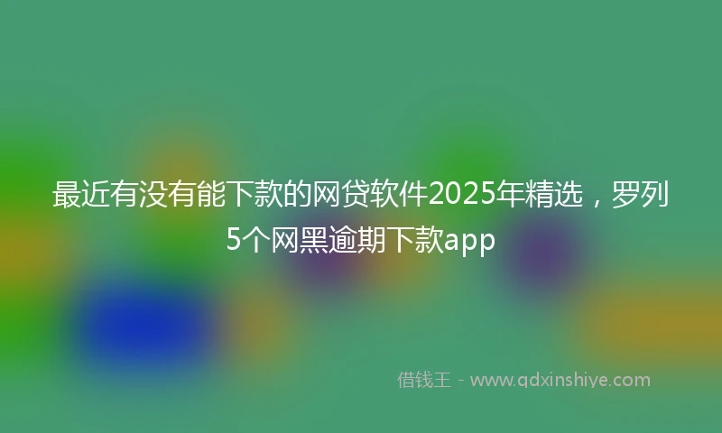 最近有没有能下款的网贷软件2025年精选，罗列5个网黑逾期下款app