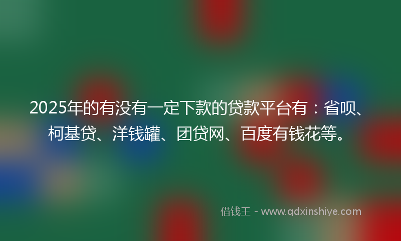 2025年的有没有一定下款的贷款平台有：省呗、柯基贷、洋钱罐、团贷网、百度有钱花等。