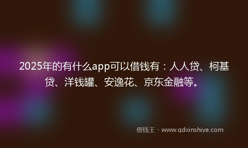 2025年的有什么app可以借钱有：人人贷、柯基贷、洋钱罐、安逸花、京东金融等。