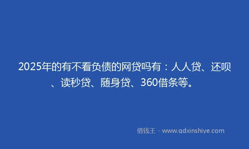 2025年的有不看负债的网贷吗有：人人贷、还呗、读秒贷、随身贷、360借条等。