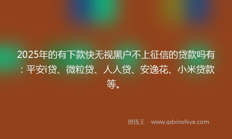 2025年的有下款快无视黑户不上征信的贷款吗有：平安i贷、微粒贷、人人贷、安逸花、小米贷款等。