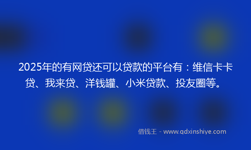2025年的有网贷还可以贷款的平台有：维信卡卡贷、我来贷、洋钱罐、小米贷款、投友圈等。