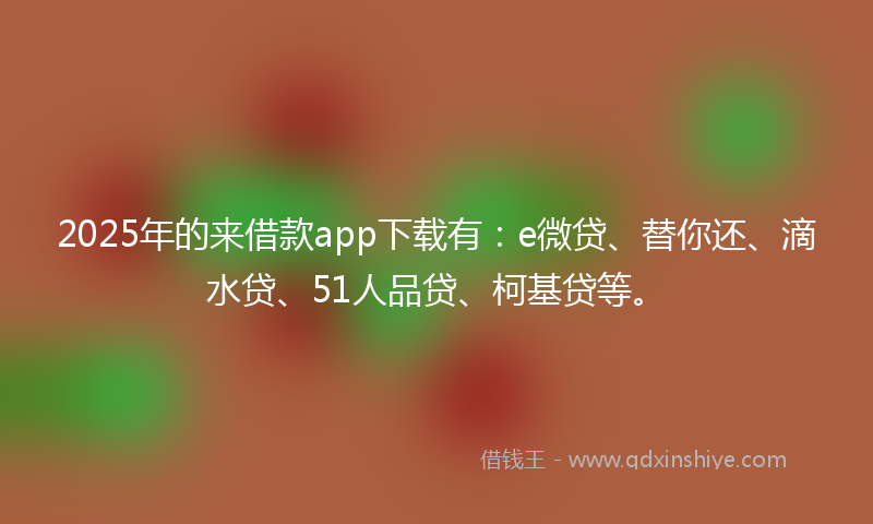 2025年的来借款app下载有：e微贷、替你还、滴水贷、51人品贷、柯基贷等。