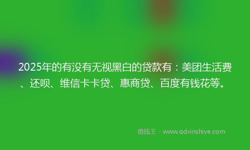 2025年的有没有无视黑白的贷款有：美团生活费、还呗、维信卡卡贷、惠商贷、百度有钱花等。
