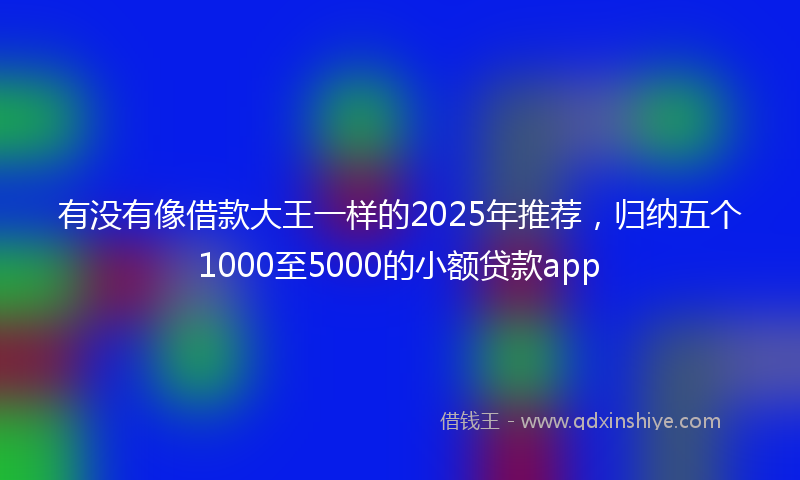 有没有像借款大王一样的2025年推荐，归纳五个1000至5000的小额贷款app