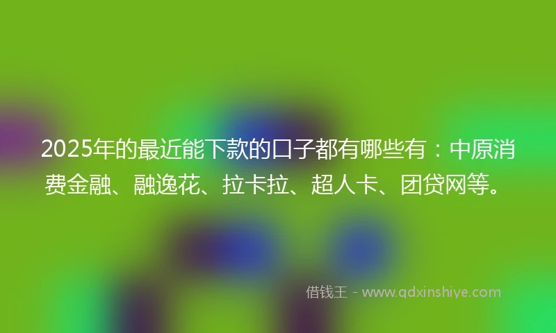 2025年的最近能下款的口子都有哪些有：中原消费金融、融逸花、拉卡拉、超人卡、团贷网等。