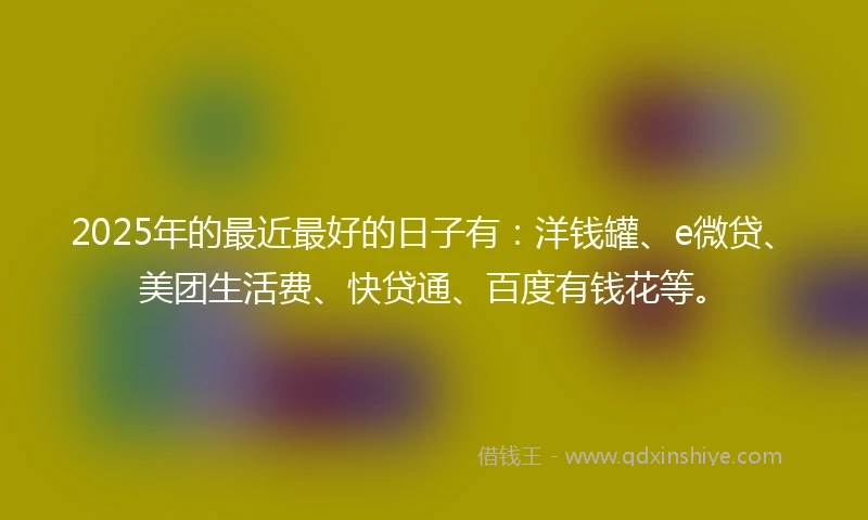 2025年的最近最好的日子有：洋钱罐、e微贷、美团生活费、快贷通、百度有钱花等。