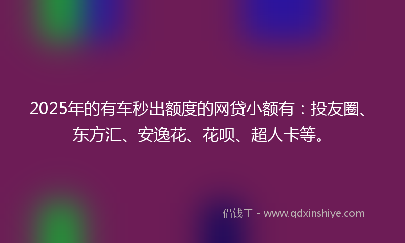 2025年的有车秒出额度的网贷小额有：投友圈、东方汇、安逸花、花呗、超人卡等。