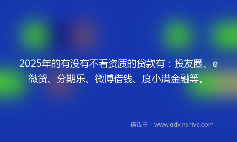 2025年的有没有不看资质的贷款有：投友圈、e微贷、分期乐、微博借钱、度小满金融等。