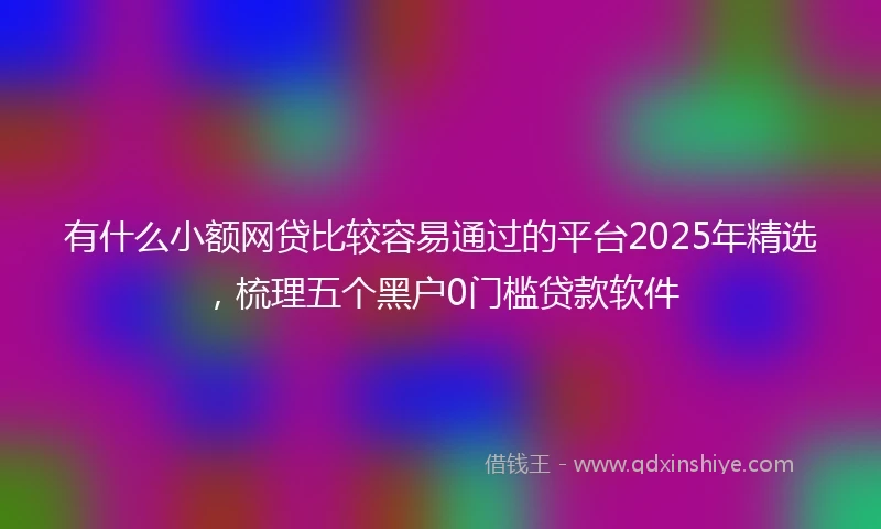 有什么小额网贷比较容易通过的平台2025年精选，梳理五个黑户0门槛贷款软件