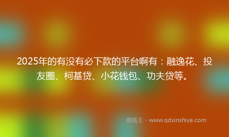 2025年的有没有必下款的平台啊有：融逸花、投友圈、柯基贷、小花钱包、功夫贷等。