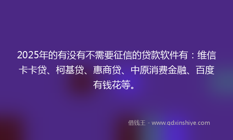 2025年的有没有不需要征信的贷款软件有：维信卡卡贷、柯基贷、惠商贷、中原消费金融、百度有钱花等。
