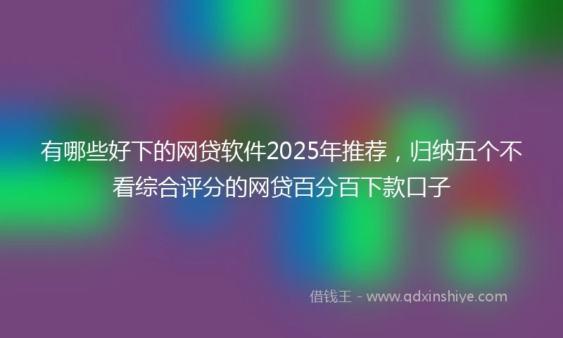 有哪些好下的网贷软件2025年推荐，归纳五个不看综合评分的网贷百分百下款口子