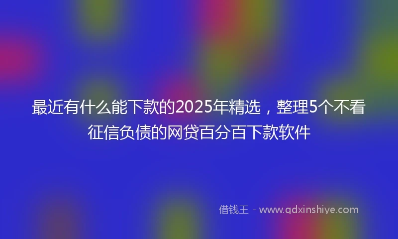 最近有什么能下款的2025年精选，整理5个不看征信负债的网贷百分百下款软件
