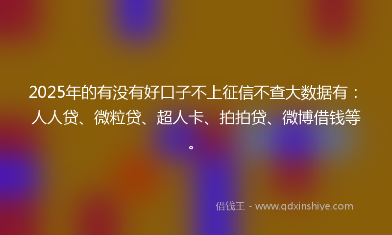 2025年的有没有好口子不上征信不查大数据有：人人贷、微粒贷、超人卡、拍拍贷、微博借钱等。