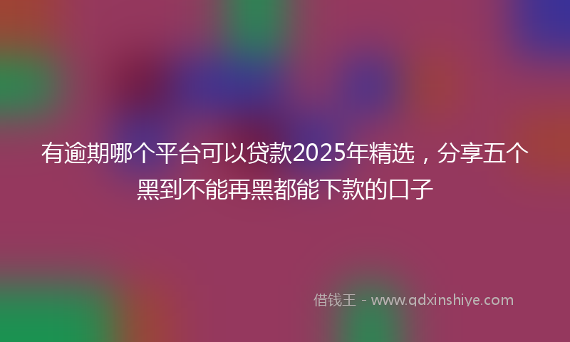 有逾期哪个平台可以贷款2025年精选，分享五个黑到不能再黑都能下款的口子