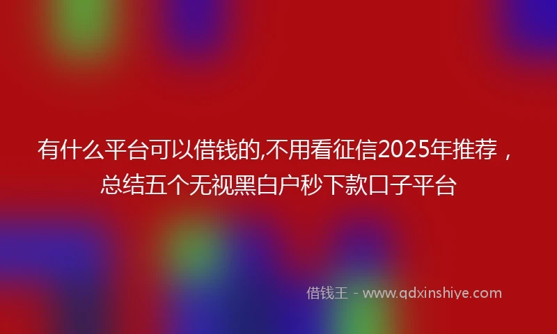 有什么平台可以借钱的,不用看征信2025年推荐，总结五个无视黑白户秒下款口子平台