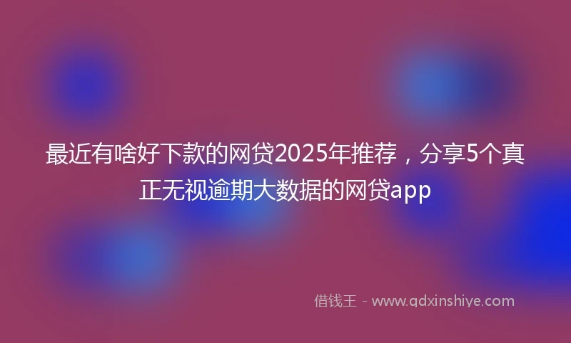 最近有啥好下款的网贷2025年推荐,分享5个真正无视逾期大数据的网贷app