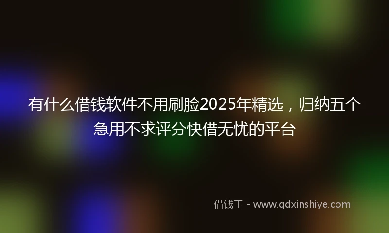 有什么借钱软件不用刷脸2025年精选，归纳五个急用不求评分快借无忧的平台
