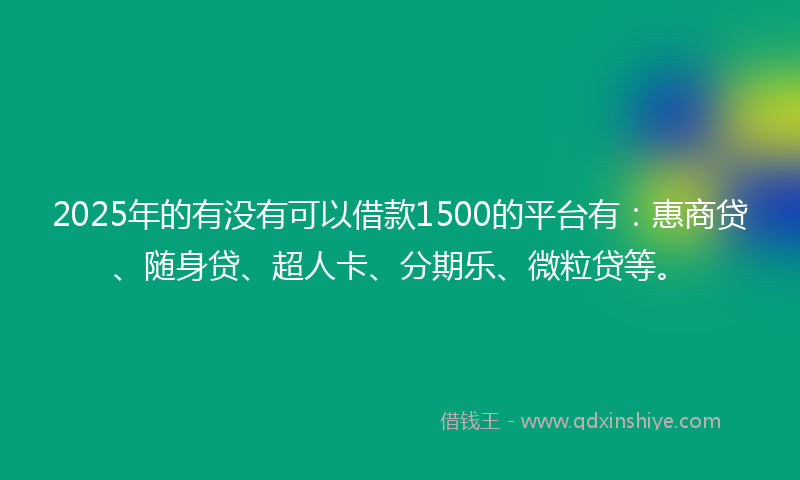 2025年的有没有可以借款1500的平台有：惠商贷、随身贷、超人卡、分期乐、微粒贷等。