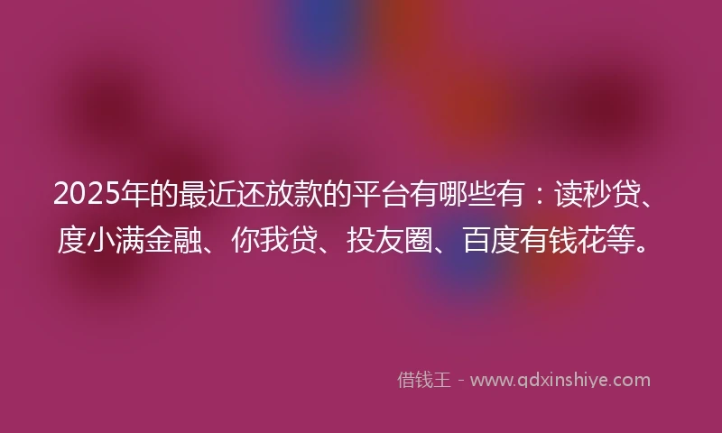 2025年的最近还放款的平台有哪些有：读秒贷、度小满金融、你我贷、投友圈、百度有钱花等。