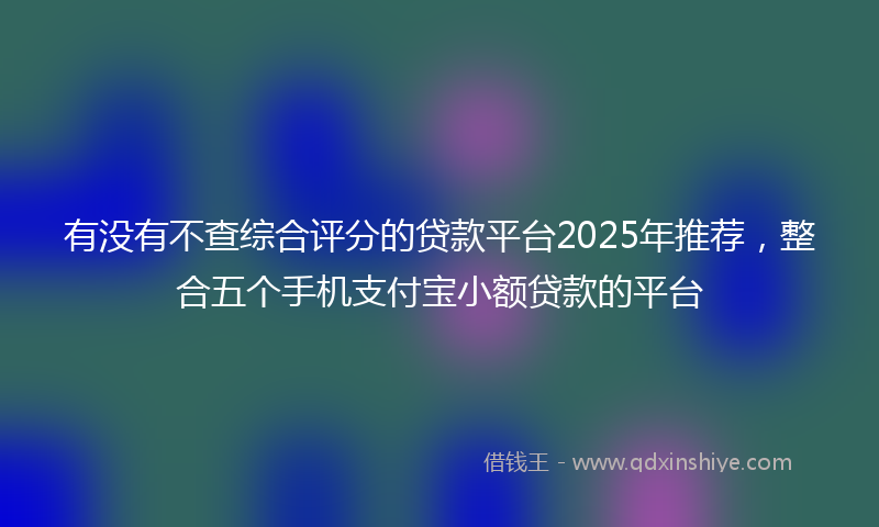 有没有不查综合评分的贷款平台2025年推荐，整合五个手机支付宝小额贷款的平台