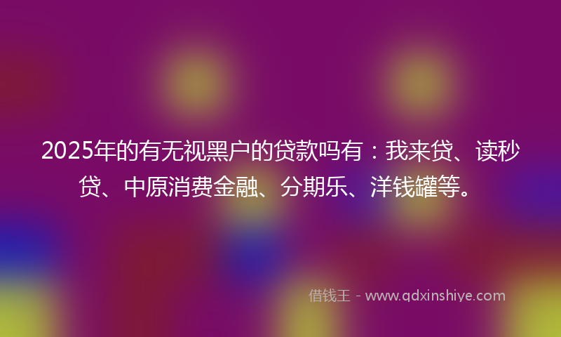 2025年的有无视黑户的贷款吗有：我来贷、读秒贷、中原消费金融、分期乐、洋钱罐等。