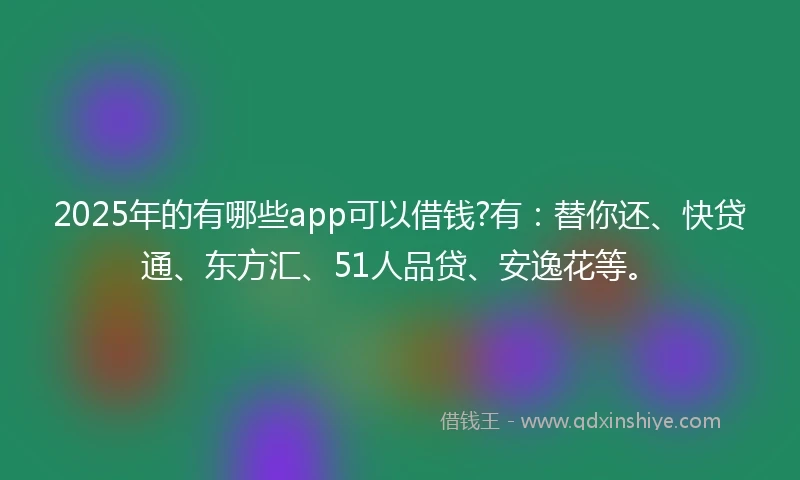 2025年的有哪些app可以借钱?有：替你还、快贷通、东方汇、51人品贷、安逸花等。