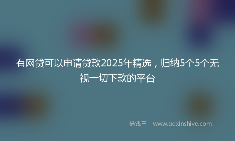 有网贷可以申请贷款2025年精选，归纳5个5个无视一切下款的平台
