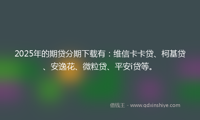 2025年的期贷分期下载有：维信卡卡贷、柯基贷、安逸花、微粒贷、平安i贷等。