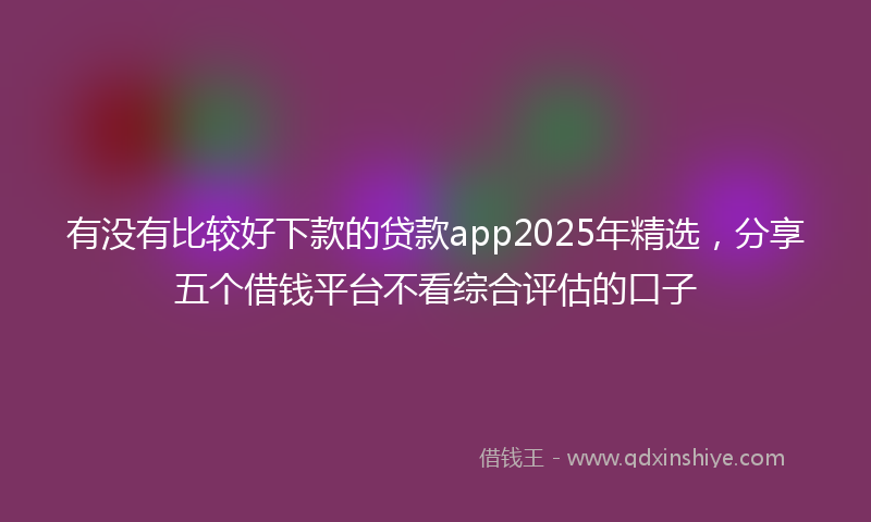 有没有比较好下款的贷款app2025年精选，分享五个借钱平台不看综合评估的口子
