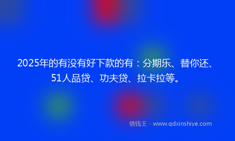 2025年的有没有好下款的有：分期乐、替你还、51人品贷、功夫贷、拉卡拉等。