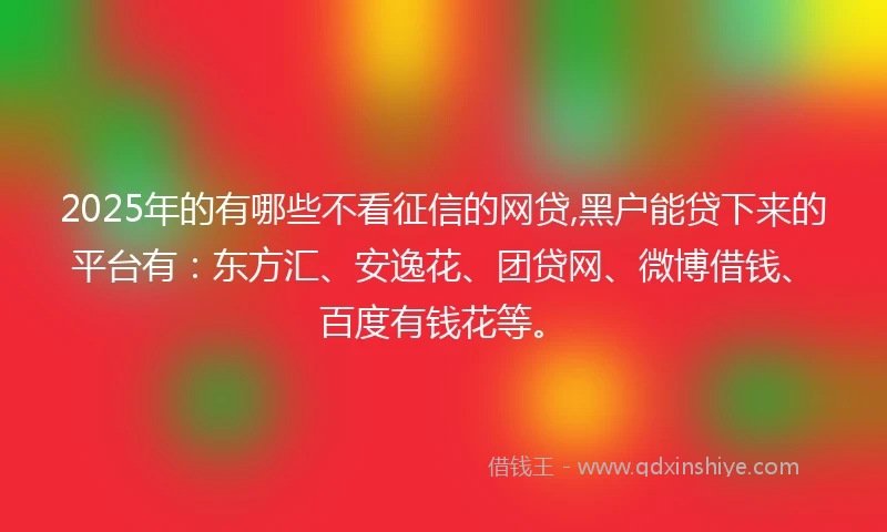 2025年的有哪些不看征信的网贷,黑户能贷下来的平台有：东方汇、安逸花、团贷网、微博借钱、百度有钱花等。
