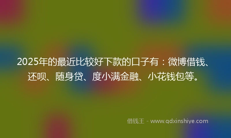 2025年的最近比较好下款的口子有：微博借钱、还呗、随身贷、度小满金融、小花钱包等。