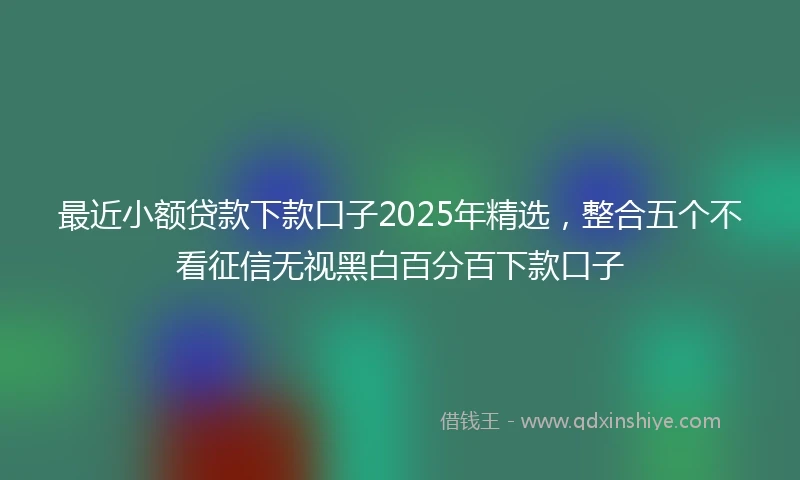 最近小额贷款下款口子2025年精选，整合五个不看征信无视黑白百分百下款口子