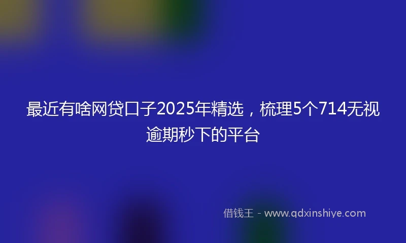 最近有啥网贷口子2025年精选，梳理5个714无视逾期秒下的平台