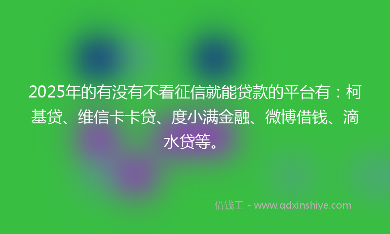 2025年的有没有不看征信就能贷款的平台有：柯基贷、维信卡卡贷、度小满金融、微博借钱、滴水贷等。