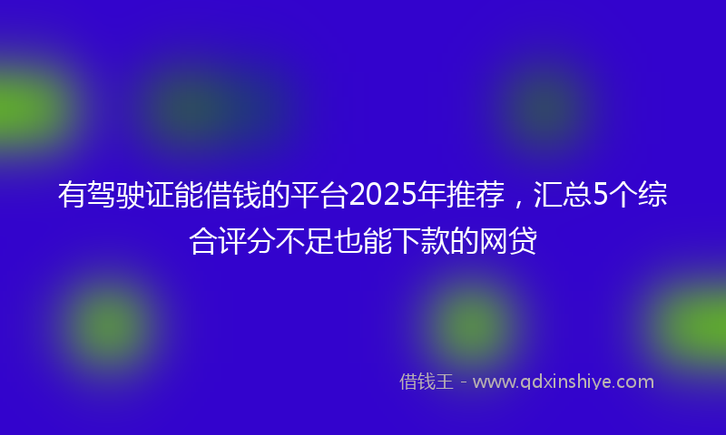 有驾驶证能借钱的平台2025年推荐，汇总5个综合评分不足也能下款的网贷