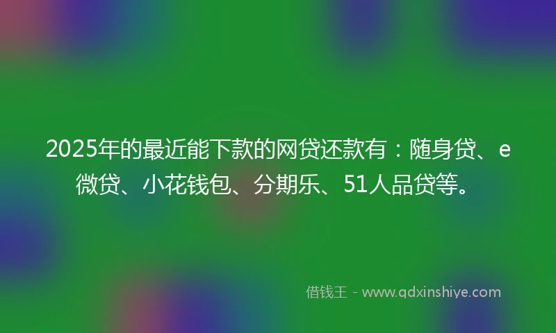 2025年的最近能下款的网贷还款有:随身贷、e微贷、小花钱包、分期乐、51人品贷等。