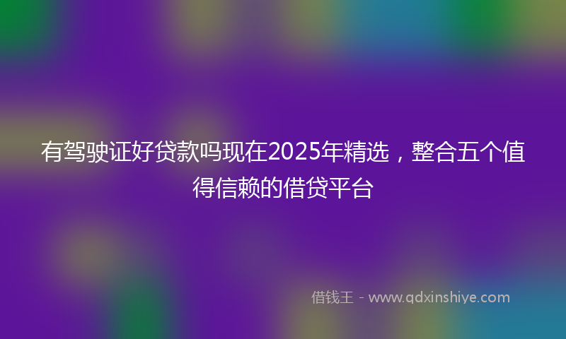 有驾驶证好贷款吗现在2025年精选，整合五个值得信赖的借贷平台