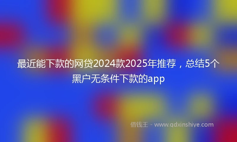 最近能下款的网贷2024款2025年推荐，总结5个黑户无条件下款的app