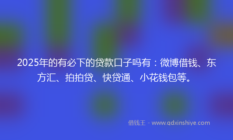 2025年的有必下的贷款口子吗有：微博借钱、东方汇、拍拍贷、快贷通、小花钱包等。