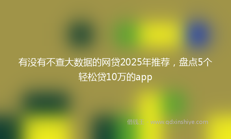 有没有不查大数据的网贷2025年推荐，盘点5个轻松贷10万的app