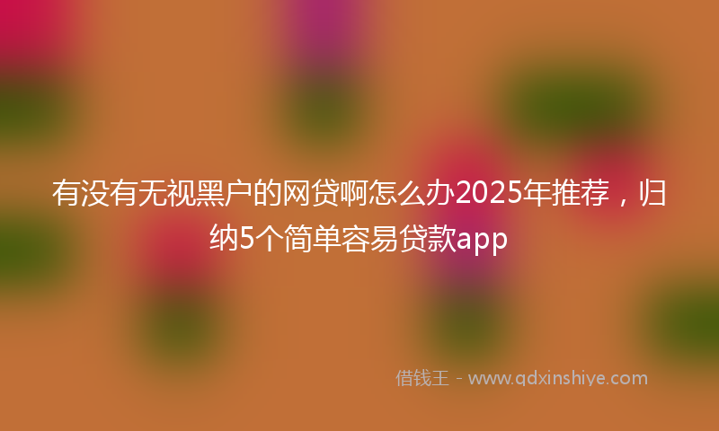 有没有无视黑户的网贷啊怎么办2025年推荐，归纳5个简单容易贷款app