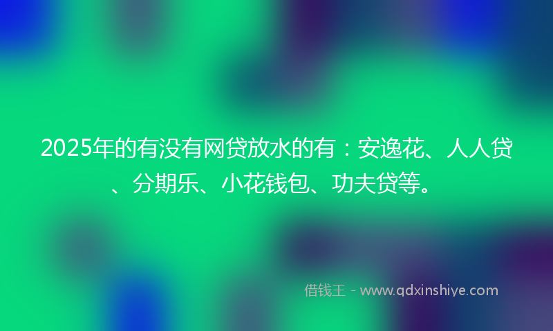 2025年的有没有网贷放水的有：安逸花、人人贷、分期乐、小花钱包、功夫贷等。